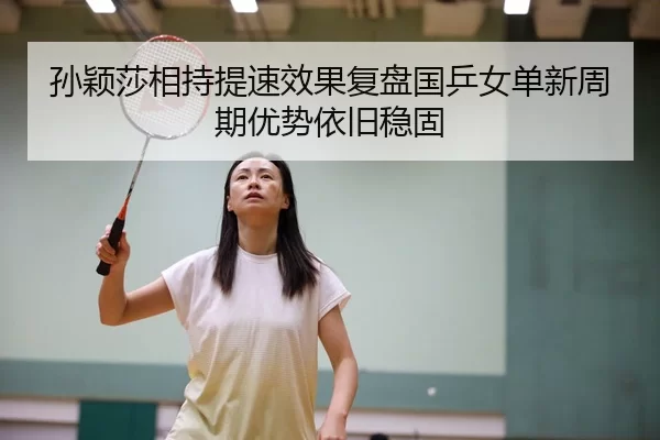 孙颖莎相持提速效果复盘国乒女单新周期优势依旧稳固