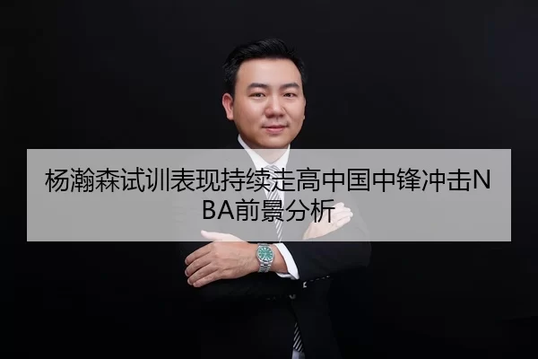 杨瀚森试训表现持续走高中国中锋冲击NBA前景分析
