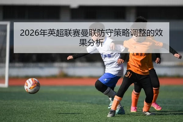 2026年英超联赛曼联防守策略调整的效果分析