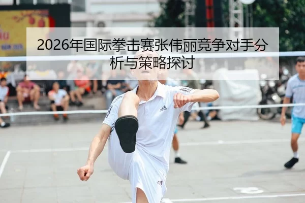 2026年国际拳击赛张伟丽竞争对手分析与策略探讨