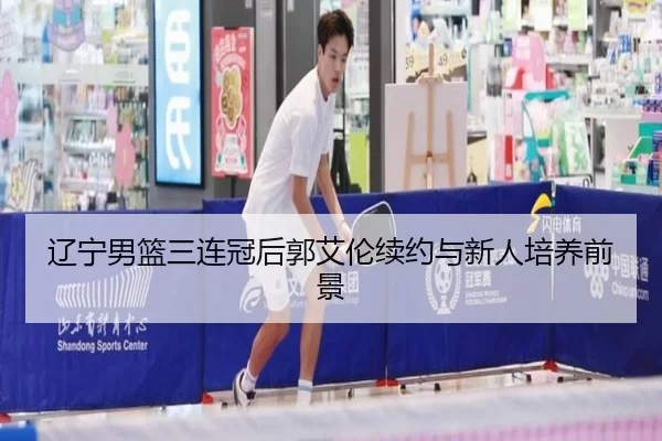 辽宁男篮三连冠后郭艾伦续约与新人培养前景