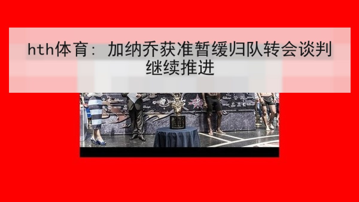 hth体育: 加纳乔获准暂缓归队转会谈判继续推进