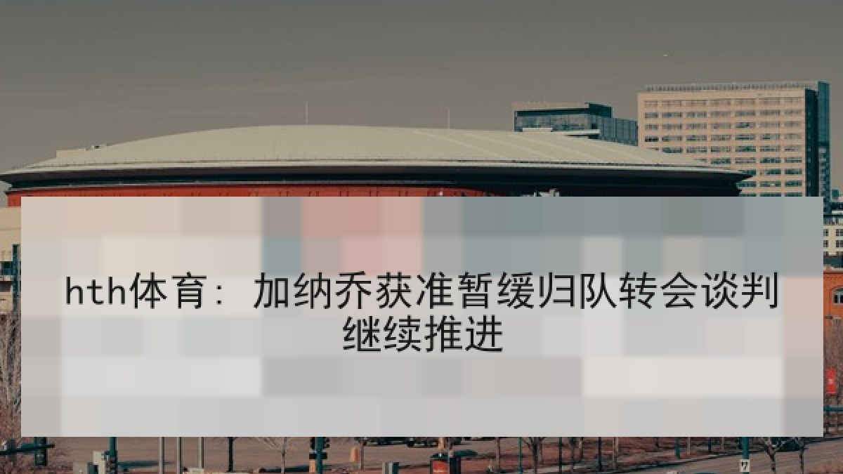 hth体育: 加纳乔获准暂缓归队转会谈判继续推进