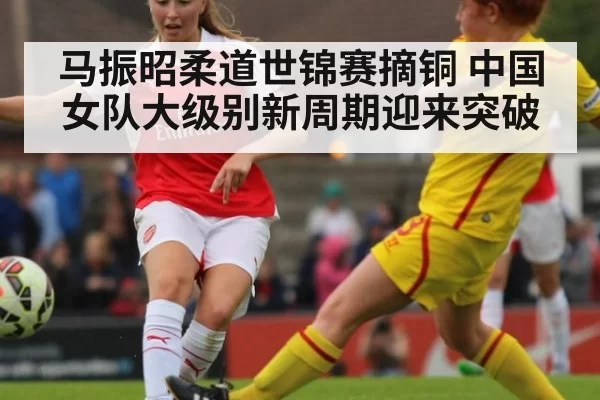 马振昭柔道世锦赛摘铜 中国女队大级别新周期迎来突破
