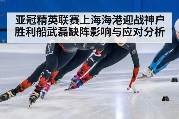 亚冠精英联赛上海海港迎战神户胜利船武磊缺阵影响与应对分析